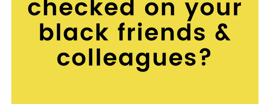 Have you checked on your black friends & colleagues?